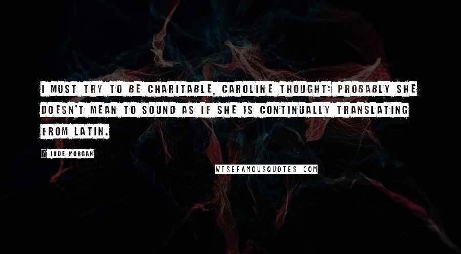 Jude Morgan Quotes: I must try to be charitable, Caroline thought: probably she doesn't mean to sound as if she is continually translating from Latin.