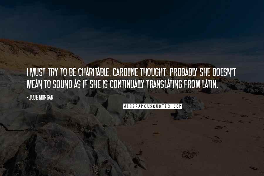 Jude Morgan Quotes: I must try to be charitable, Caroline thought: probably she doesn't mean to sound as if she is continually translating from Latin.