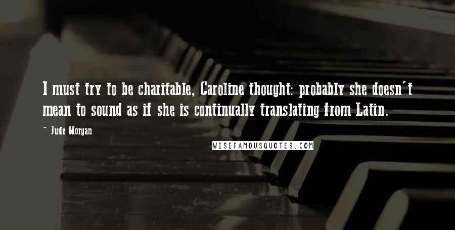 Jude Morgan Quotes: I must try to be charitable, Caroline thought: probably she doesn't mean to sound as if she is continually translating from Latin.
