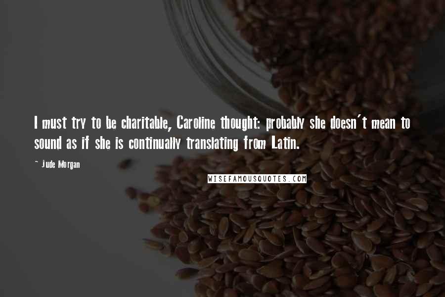 Jude Morgan Quotes: I must try to be charitable, Caroline thought: probably she doesn't mean to sound as if she is continually translating from Latin.