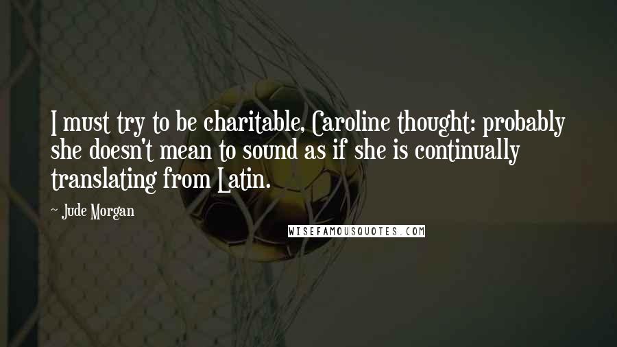 Jude Morgan Quotes: I must try to be charitable, Caroline thought: probably she doesn't mean to sound as if she is continually translating from Latin.