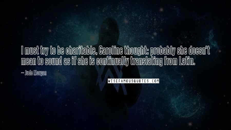 Jude Morgan Quotes: I must try to be charitable, Caroline thought: probably she doesn't mean to sound as if she is continually translating from Latin.