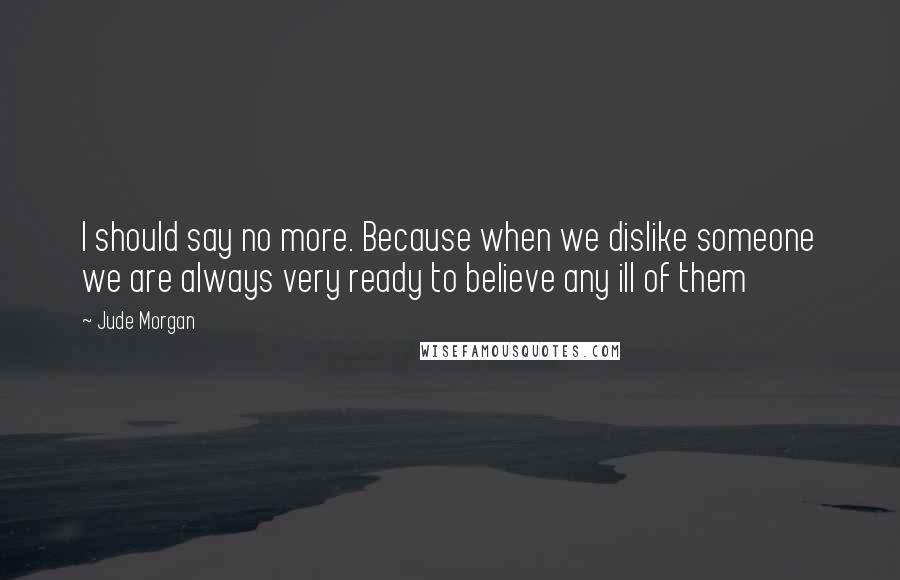 Jude Morgan Quotes: I should say no more. Because when we dislike someone we are always very ready to believe any ill of them