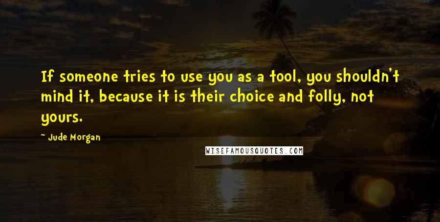 Jude Morgan Quotes: If someone tries to use you as a tool, you shouldn't mind it, because it is their choice and folly, not yours.