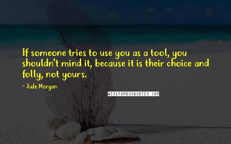 Jude Morgan Quotes: If someone tries to use you as a tool, you shouldn't mind it, because it is their choice and folly, not yours.