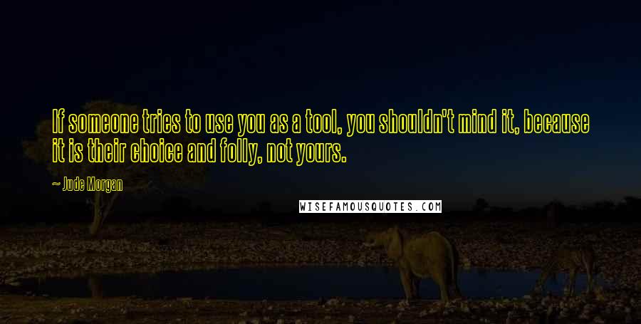 Jude Morgan Quotes: If someone tries to use you as a tool, you shouldn't mind it, because it is their choice and folly, not yours.