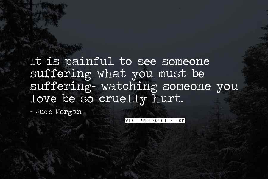 Jude Morgan Quotes: It is painful to see someone suffering what you must be suffering- watching someone you love be so cruelly hurt.