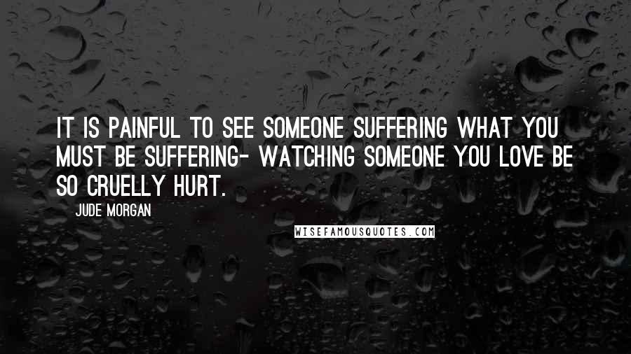 Jude Morgan Quotes: It is painful to see someone suffering what you must be suffering- watching someone you love be so cruelly hurt.