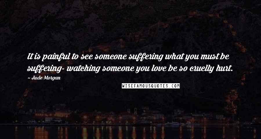 Jude Morgan Quotes: It is painful to see someone suffering what you must be suffering- watching someone you love be so cruelly hurt.