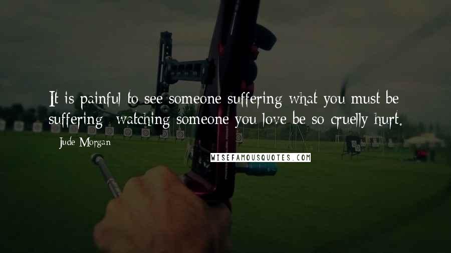 Jude Morgan Quotes: It is painful to see someone suffering what you must be suffering- watching someone you love be so cruelly hurt.