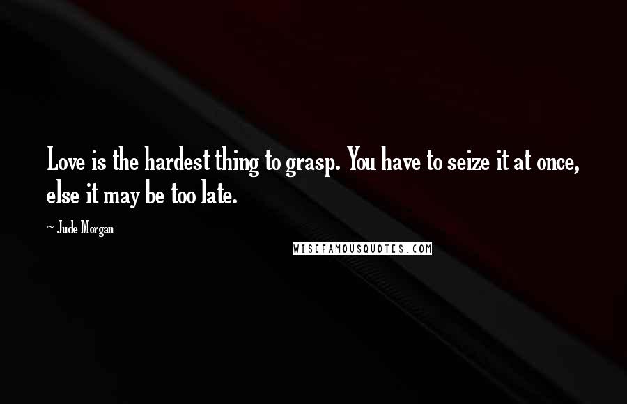Jude Morgan Quotes: Love is the hardest thing to grasp. You have to seize it at once, else it may be too late.