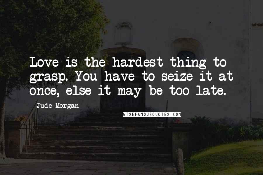 Jude Morgan Quotes: Love is the hardest thing to grasp. You have to seize it at once, else it may be too late.