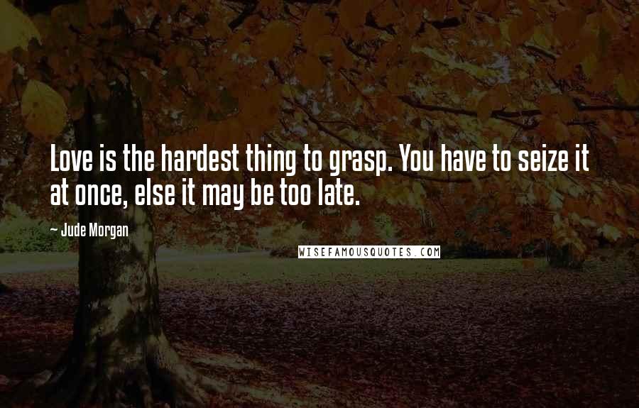 Jude Morgan Quotes: Love is the hardest thing to grasp. You have to seize it at once, else it may be too late.