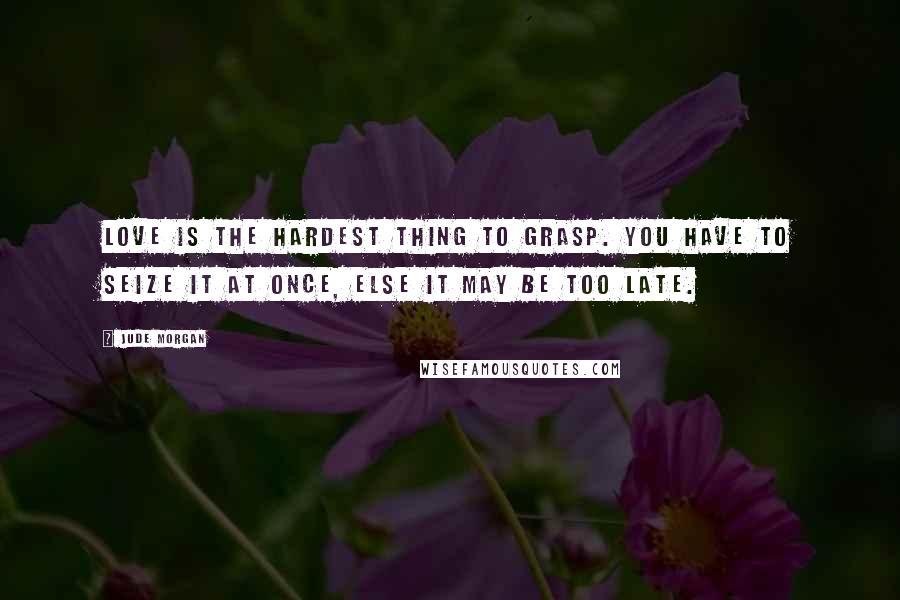 Jude Morgan Quotes: Love is the hardest thing to grasp. You have to seize it at once, else it may be too late.