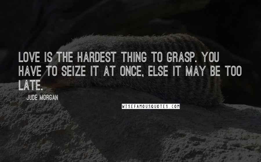 Jude Morgan Quotes: Love is the hardest thing to grasp. You have to seize it at once, else it may be too late.