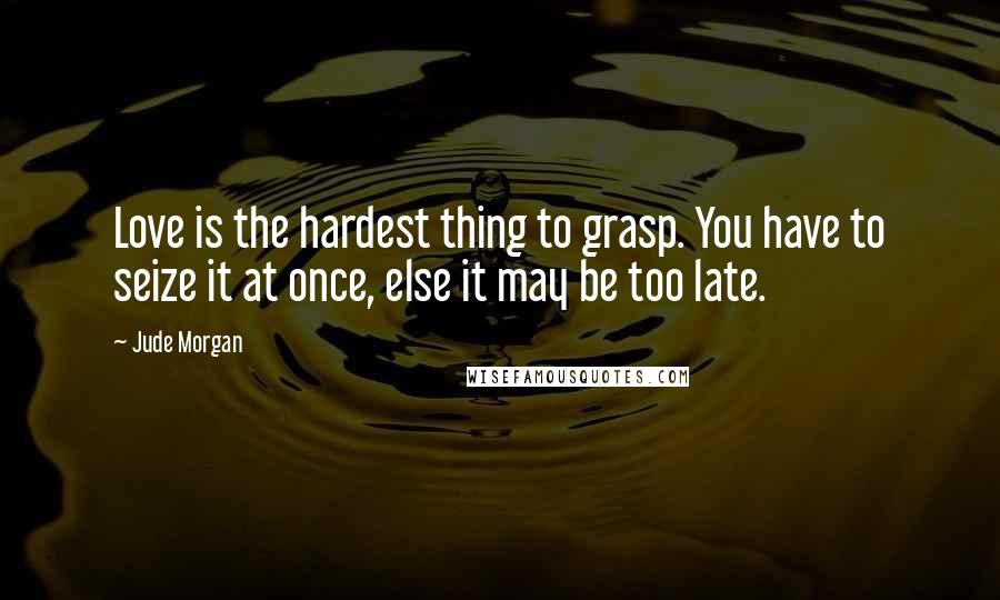 Jude Morgan Quotes: Love is the hardest thing to grasp. You have to seize it at once, else it may be too late.