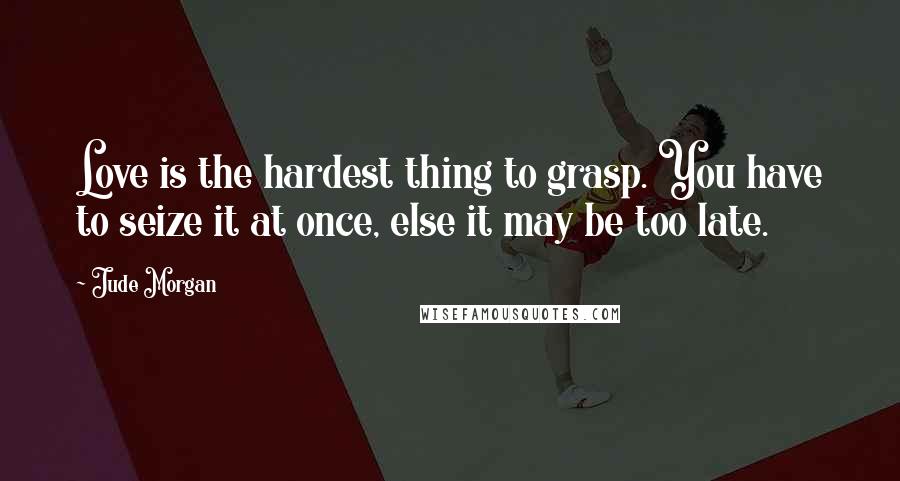 Jude Morgan Quotes: Love is the hardest thing to grasp. You have to seize it at once, else it may be too late.