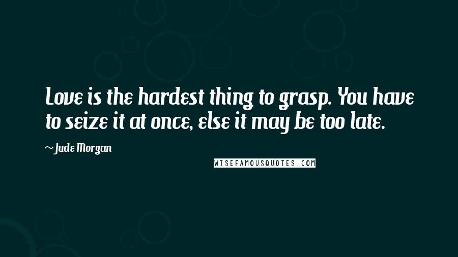 Jude Morgan Quotes: Love is the hardest thing to grasp. You have to seize it at once, else it may be too late.