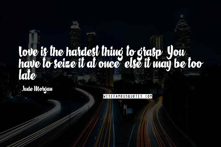 Jude Morgan Quotes: Love is the hardest thing to grasp. You have to seize it at once, else it may be too late.