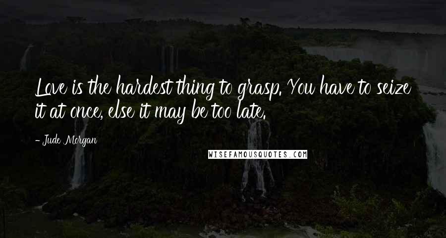 Jude Morgan Quotes: Love is the hardest thing to grasp. You have to seize it at once, else it may be too late.
