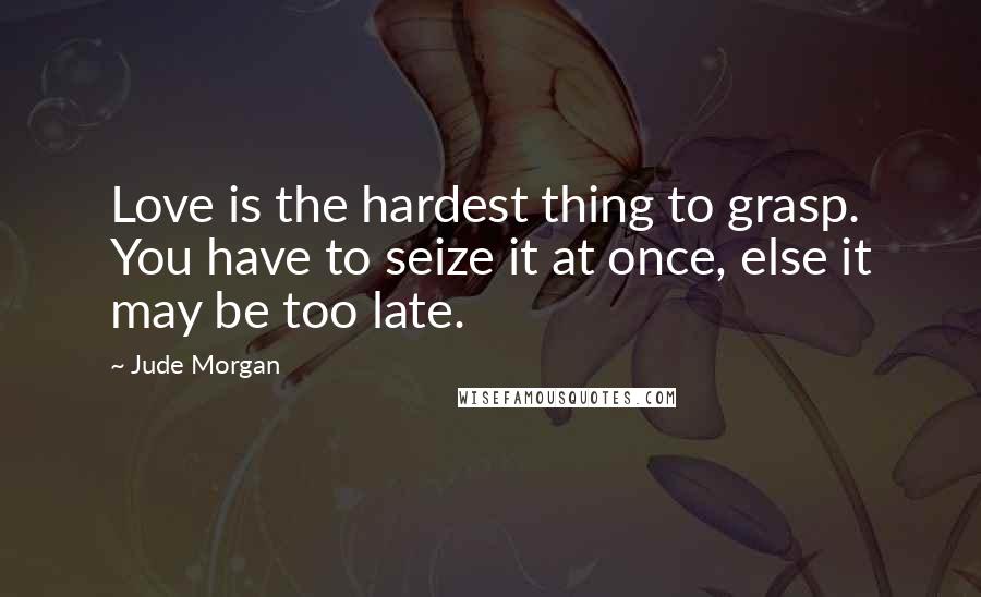 Jude Morgan Quotes: Love is the hardest thing to grasp. You have to seize it at once, else it may be too late.