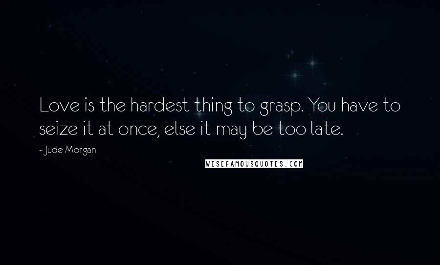 Jude Morgan Quotes: Love is the hardest thing to grasp. You have to seize it at once, else it may be too late.