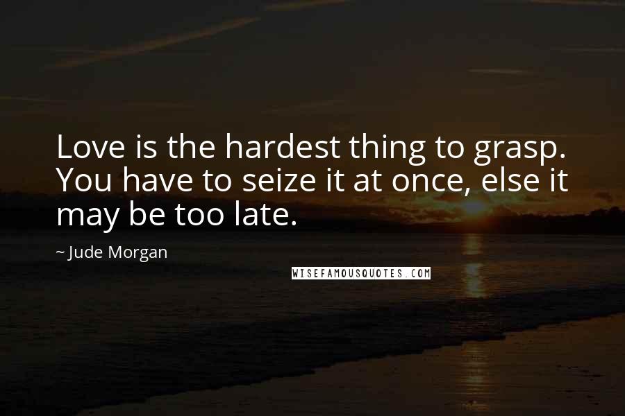 Jude Morgan Quotes: Love is the hardest thing to grasp. You have to seize it at once, else it may be too late.