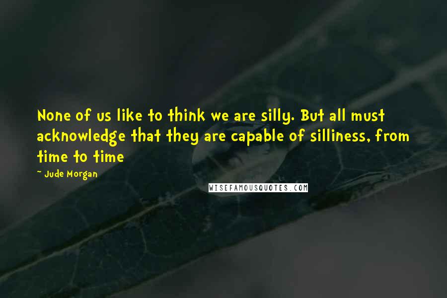 Jude Morgan Quotes: None of us like to think we are silly. But all must acknowledge that they are capable of silliness, from time to time
