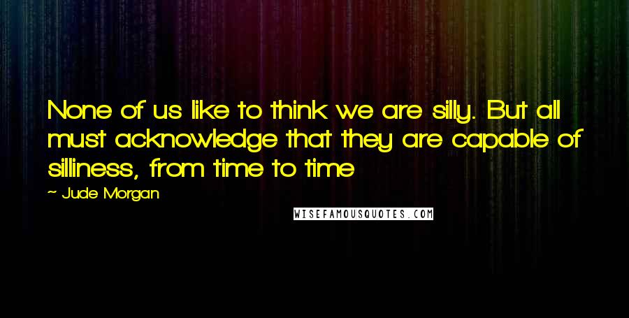 Jude Morgan Quotes: None of us like to think we are silly. But all must acknowledge that they are capable of silliness, from time to time