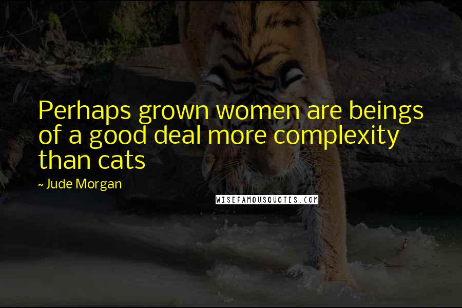 Jude Morgan Quotes: Perhaps grown women are beings of a good deal more complexity than cats