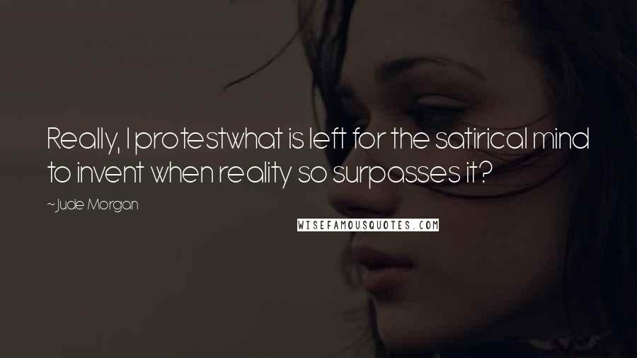 Jude Morgan Quotes: Really, I protestwhat is left for the satirical mind to invent when reality so surpasses it?