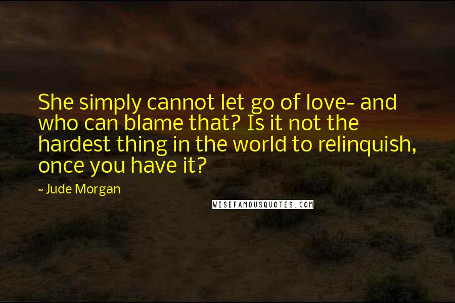 Jude Morgan Quotes: She simply cannot let go of love- and who can blame that? Is it not the hardest thing in the world to relinquish, once you have it?