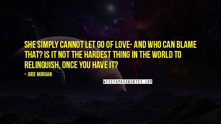 Jude Morgan Quotes: She simply cannot let go of love- and who can blame that? Is it not the hardest thing in the world to relinquish, once you have it?