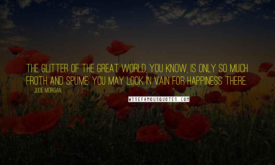 Jude Morgan Quotes: The glitter of the great world, you know, is only so much froth and spume: you may look in vain for happiness there.