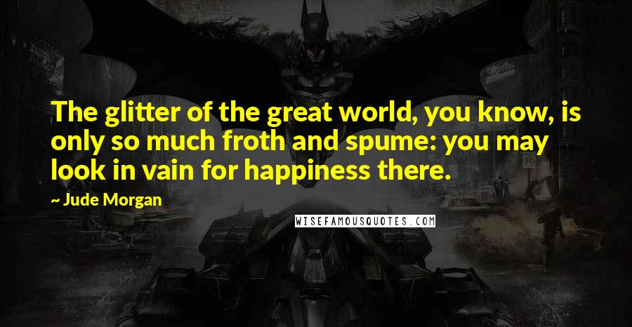 Jude Morgan Quotes: The glitter of the great world, you know, is only so much froth and spume: you may look in vain for happiness there.