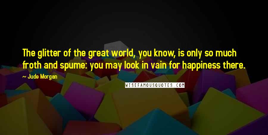 Jude Morgan Quotes: The glitter of the great world, you know, is only so much froth and spume: you may look in vain for happiness there.