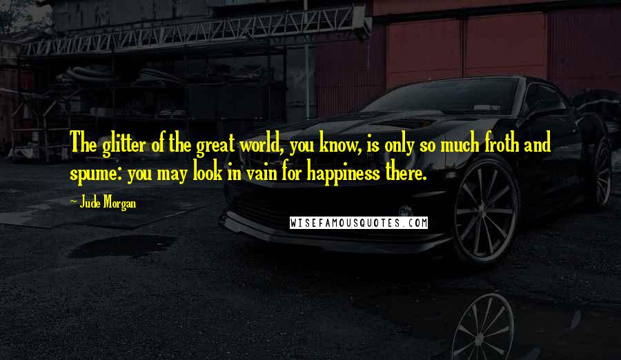 Jude Morgan Quotes: The glitter of the great world, you know, is only so much froth and spume: you may look in vain for happiness there.