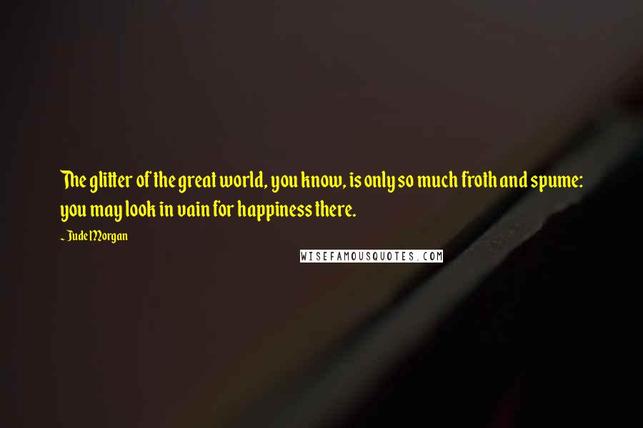 Jude Morgan Quotes: The glitter of the great world, you know, is only so much froth and spume: you may look in vain for happiness there.