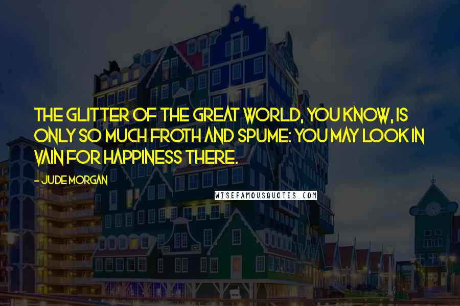 Jude Morgan Quotes: The glitter of the great world, you know, is only so much froth and spume: you may look in vain for happiness there.