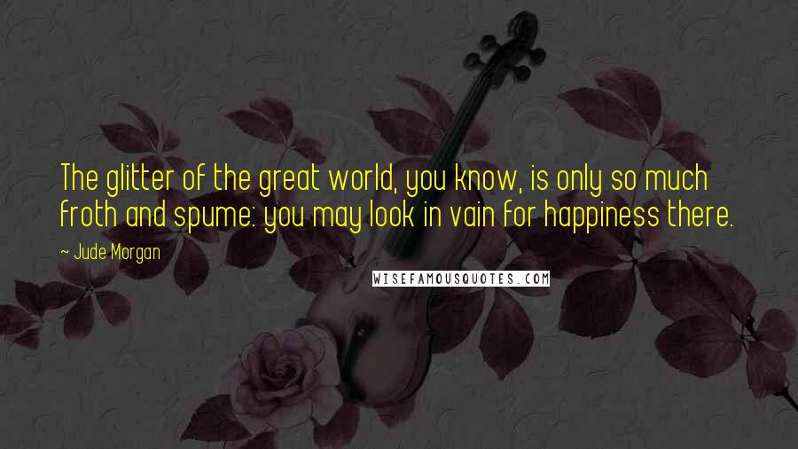 Jude Morgan Quotes: The glitter of the great world, you know, is only so much froth and spume: you may look in vain for happiness there.