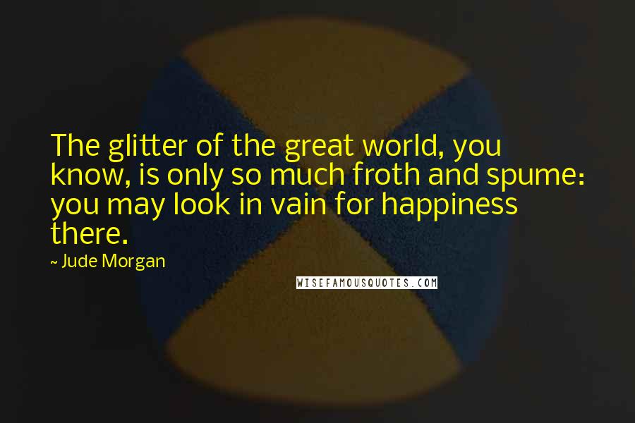 Jude Morgan Quotes: The glitter of the great world, you know, is only so much froth and spume: you may look in vain for happiness there.