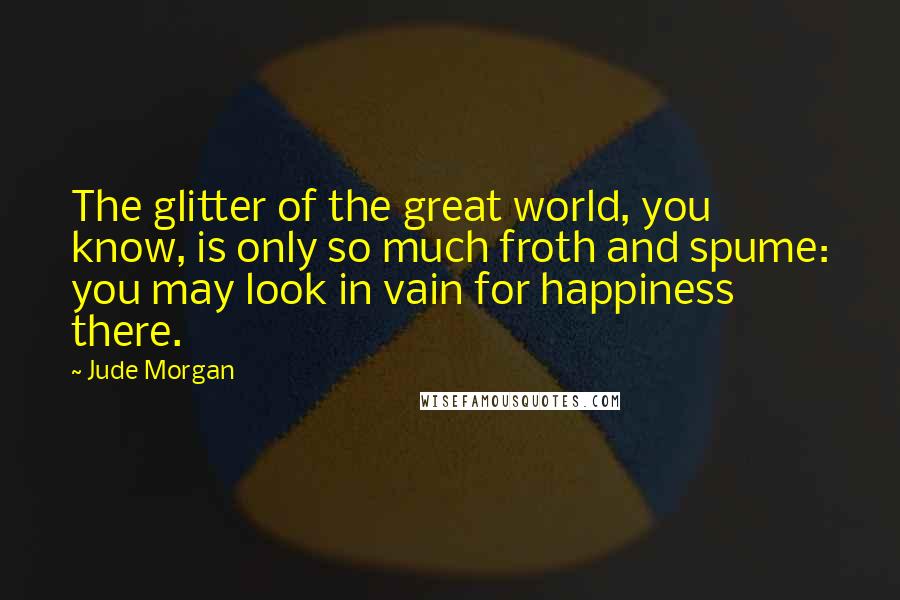 Jude Morgan Quotes: The glitter of the great world, you know, is only so much froth and spume: you may look in vain for happiness there.