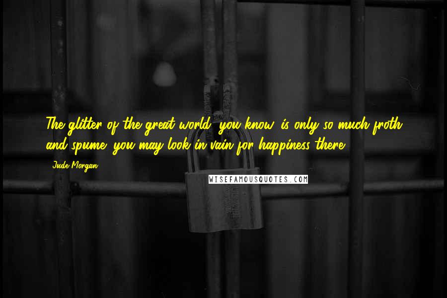 Jude Morgan Quotes: The glitter of the great world, you know, is only so much froth and spume: you may look in vain for happiness there.