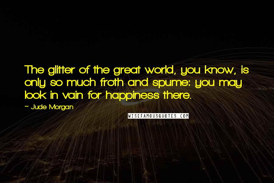 Jude Morgan Quotes: The glitter of the great world, you know, is only so much froth and spume: you may look in vain for happiness there.