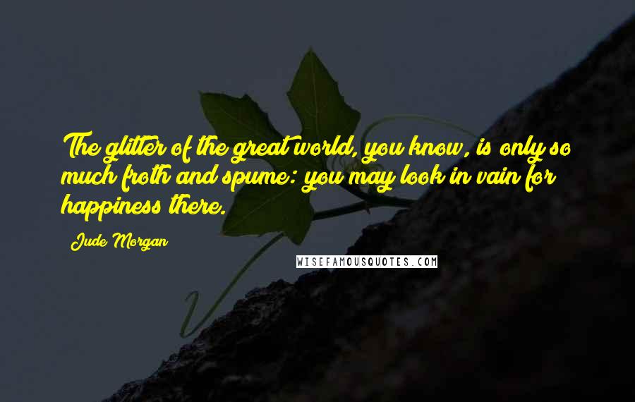 Jude Morgan Quotes: The glitter of the great world, you know, is only so much froth and spume: you may look in vain for happiness there.