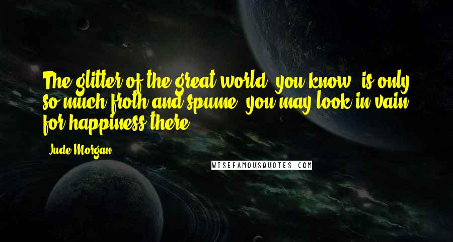 Jude Morgan Quotes: The glitter of the great world, you know, is only so much froth and spume: you may look in vain for happiness there.