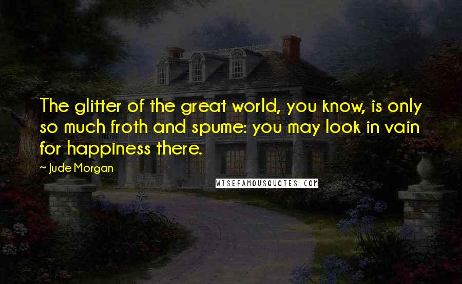 Jude Morgan Quotes: The glitter of the great world, you know, is only so much froth and spume: you may look in vain for happiness there.