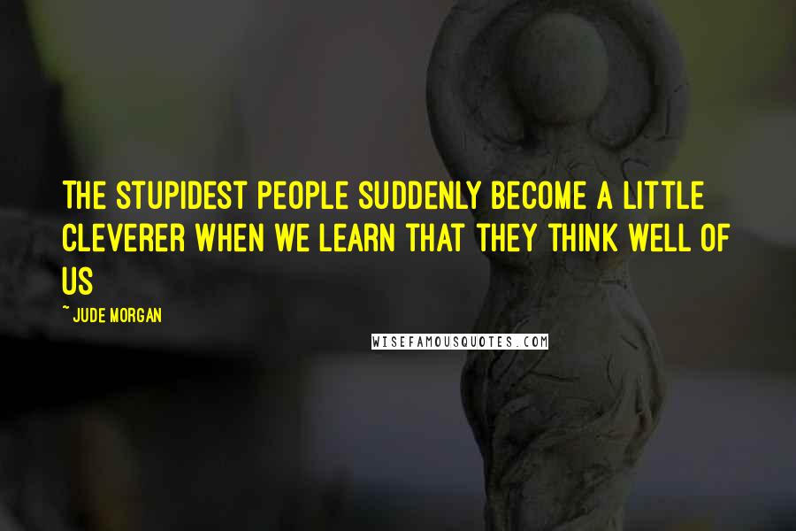 Jude Morgan Quotes: The stupidest people suddenly become a little cleverer when we learn that they think well of us