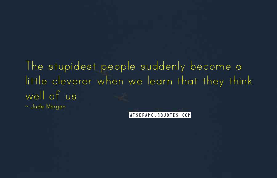 Jude Morgan Quotes: The stupidest people suddenly become a little cleverer when we learn that they think well of us