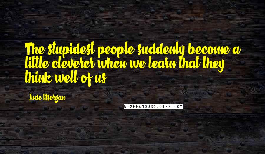 Jude Morgan Quotes: The stupidest people suddenly become a little cleverer when we learn that they think well of us